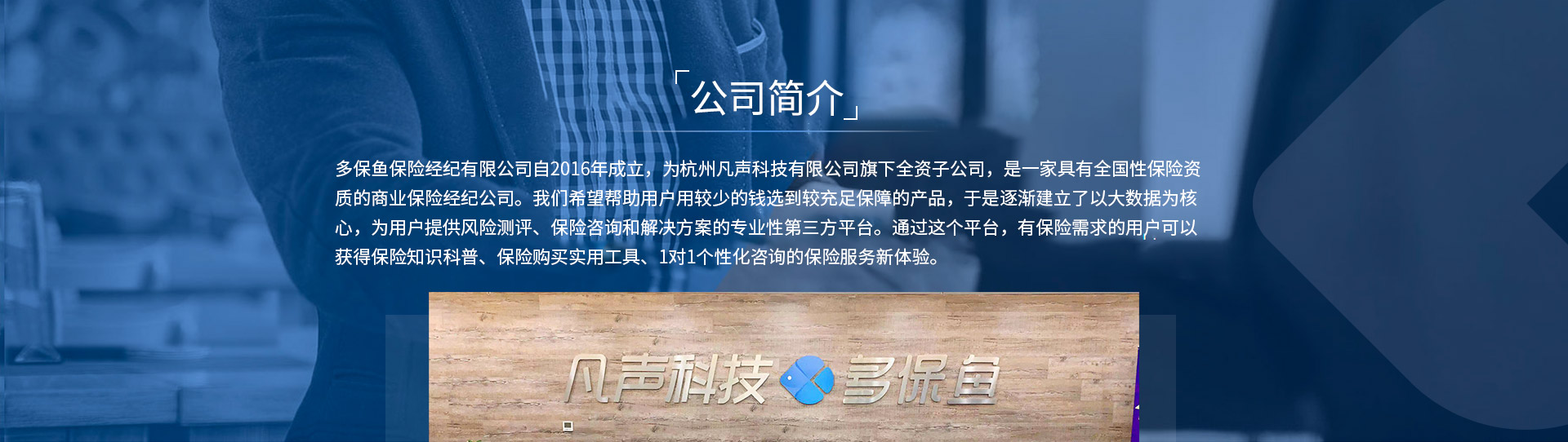 多保魚保險經(jīng)紀(jì)有限公司自2016年成立，為杭州凡聲科技有限公司旗下全資子公司，是一家具有全國性保險資質(zhì)的商業(yè)保險經(jīng)紀(jì)公司。我們希望幫助用戶用較少的錢選到較充足保障的產(chǎn)品，于是逐漸建立了以大數(shù)據(jù)為核心，為用戶提供風(fēng)險測評、保險咨詢和解決方案的專業(yè)性第三方平臺。通過這個平臺，有保險需求的用戶可以獲得保險知識科普、保險購買實用工具、1對1個性化咨詢的保險服務(wù)新體驗。