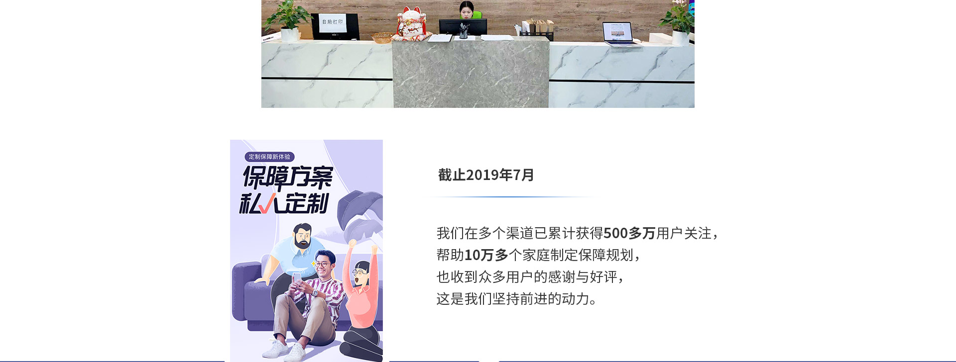 截止2019年7月，我們在多個渠道已累計獲得500多萬用戶關(guān)注，幫助10萬多個家庭制定保障規(guī)劃，也收到眾多用戶的感謝與好評，這是我們堅持前進(jìn)的動力。